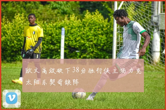 欧文高效砍下38分独行侠主场力克太阳东契奇缺阵