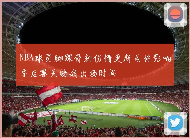 NBA球员脚踝骨刺伤情更新或将影响季后赛关键战出场时间