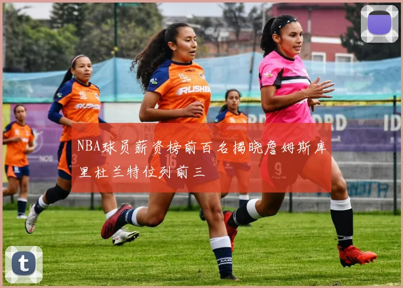 NBA球员薪资榜前百名揭晓詹姆斯库里杜兰特位列前三