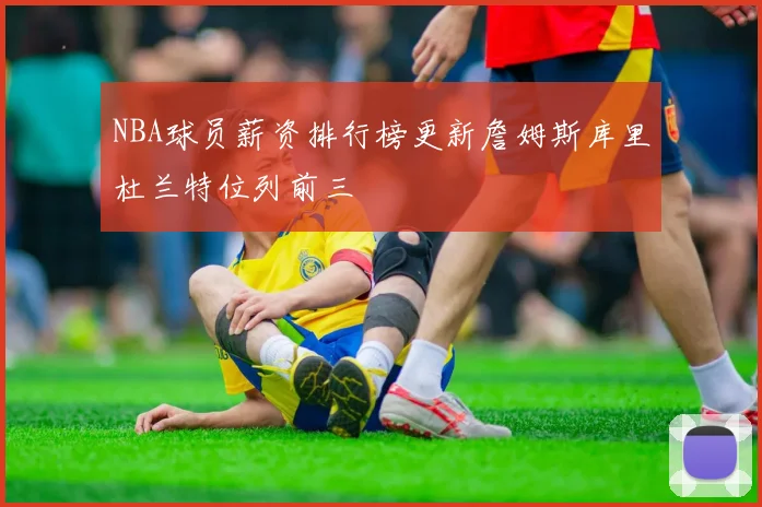 NBA球员薪资排行榜更新詹姆斯库里杜兰特位列前三