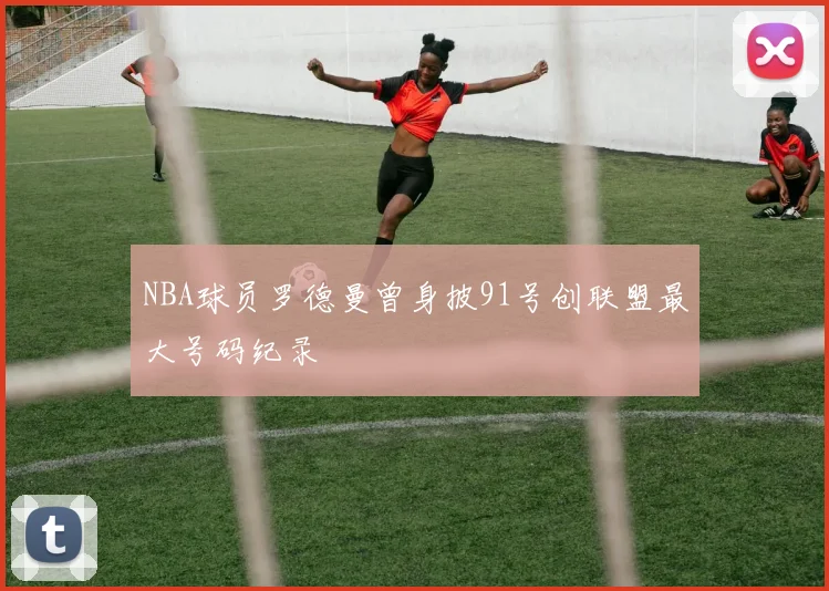 NBA球员罗德曼曾身披91号创联盟最大号码纪录