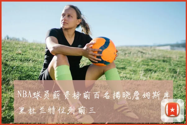NBA球员薪资榜前百名揭晓詹姆斯库里杜兰特位列前三
