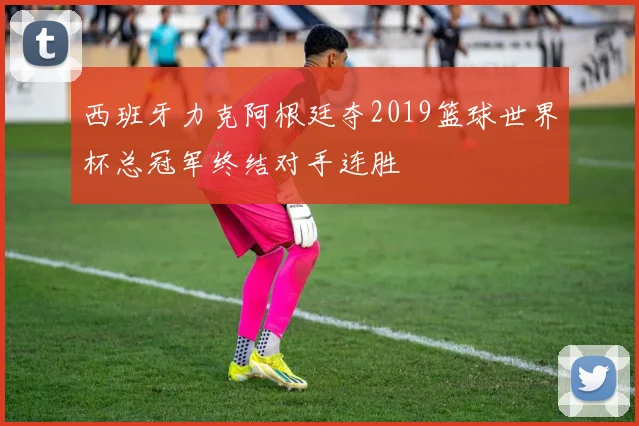 西班牙力克阿根廷夺2019篮球世界杯总冠军终结对手连胜