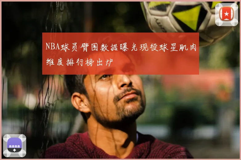 NBA球员臂围数据曝光现役球星肌肉维度排行榜出炉