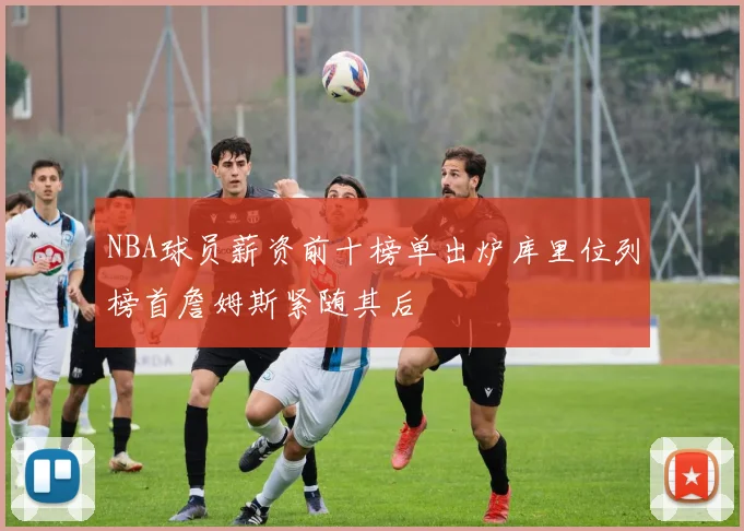 NBA球员薪资前十榜单出炉库里位列榜首詹姆斯紧随其后
