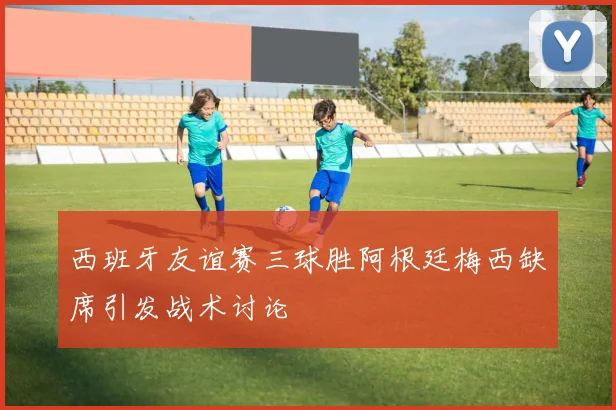 西班牙友谊赛三球胜阿根廷梅西缺席引发战术讨论