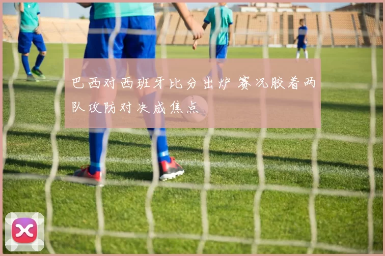 巴西对西班牙比分出炉 赛况胶着两队攻防对决成焦点