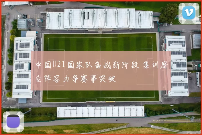 中国U21国家队备战新阶段 集训磨合阵容力争赛事突破