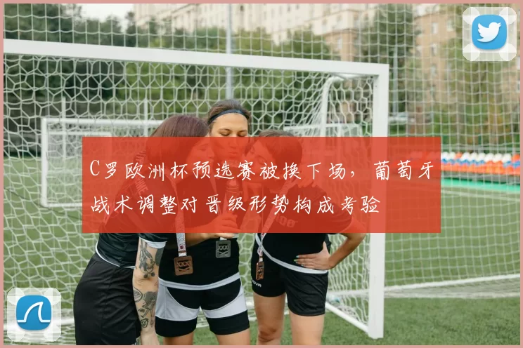 C罗欧洲杯预选赛被换下场,葡萄牙战术调整对晋级形势构成考验