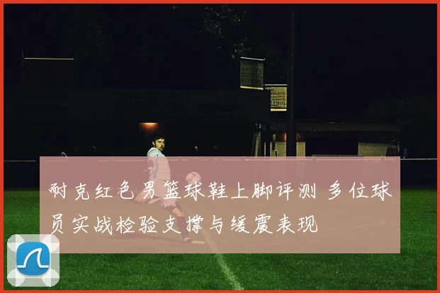 耐克红色男篮球鞋上脚评测 多位球员实战检验支撑与缓震表现