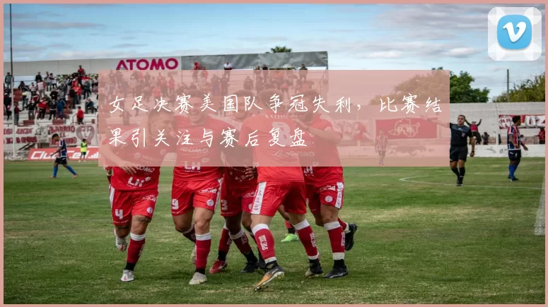女足决赛美国队争冠失利，比赛结果引关注与赛后复盘