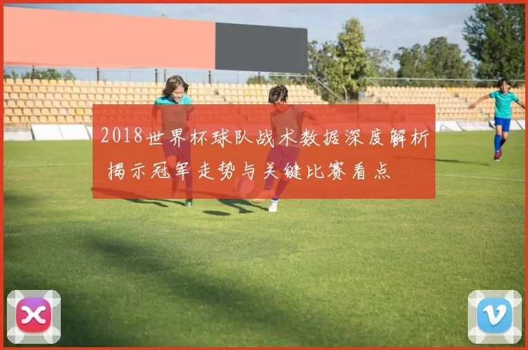 2018世界杯球队战术数据深度解析 揭示冠军走势与关键比赛看点