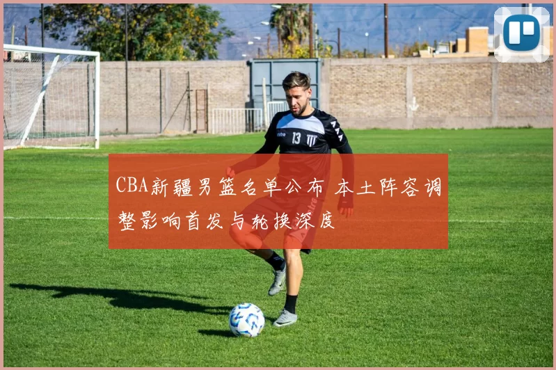 CBA新疆男篮名单公布 本土阵容调整影响首发与轮换深度