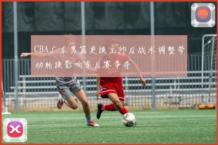 CBA广东男篮更换主帅后战术调整带动轮换影响季后赛争夺