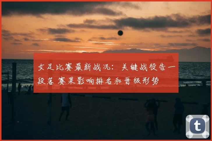 女足比赛最新战况：关键战役告一段落 赛果影响排名和晋级形势