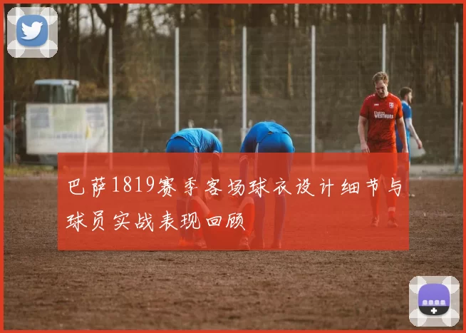 巴萨1819赛季客场球衣设计细节与球员实战表现回顾