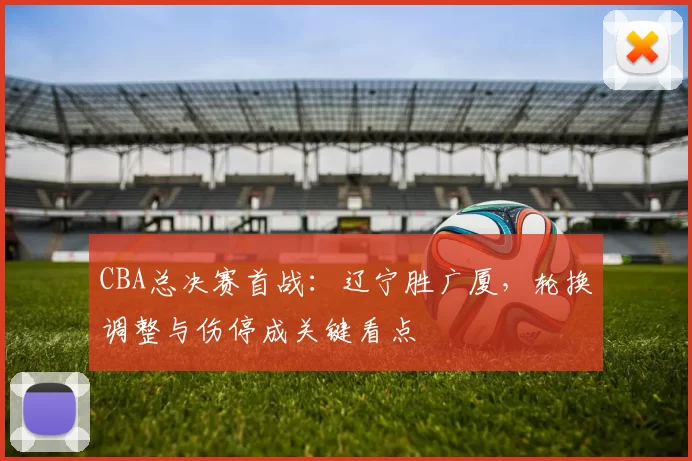 CBA总决赛首战：辽宁胜广厦，轮换调整与伤停成关键看点