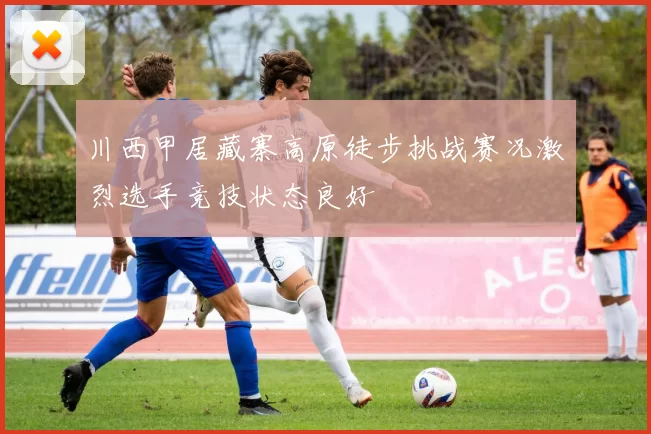 川西甲居藏寨高原徒步挑战赛况激烈选手竞技状态良好