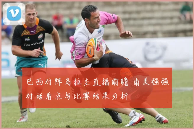 巴西对阵乌拉圭直播前瞻 南美强强对话看点与比赛结果分析