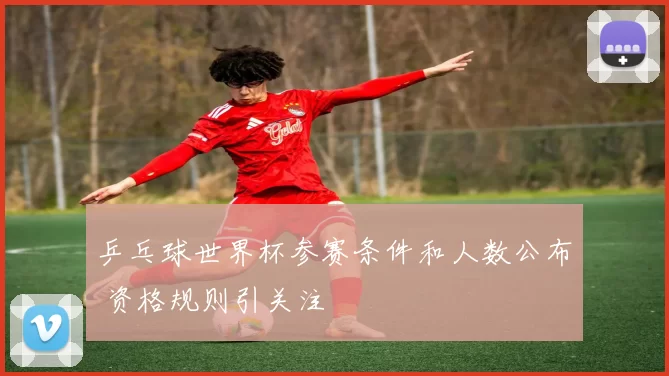 乒乓球世界杯参赛条件和人数公布 资格规则引关注