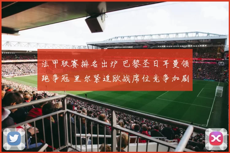 法甲联赛排名出炉 巴黎圣日耳曼领跑争冠 里尔紧追欧战席位竞争加剧