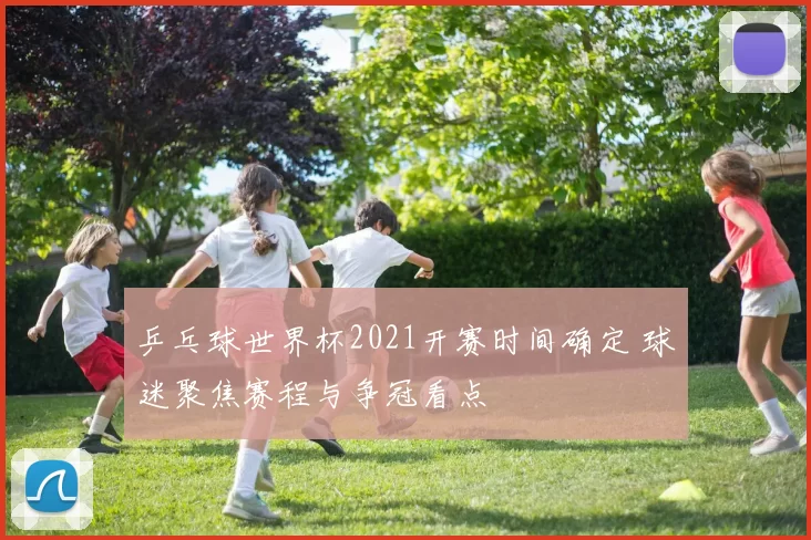 乒乓球世界杯2021开赛时间确定 球迷聚焦赛程与争冠看点