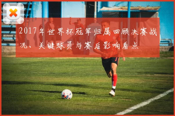 2017年世界杯冠军归属回顾决赛战况、关键球员与赛后影响看点