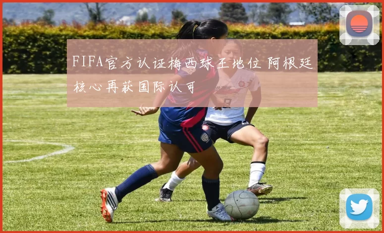 FIFA官方认证梅西球王地位 阿根廷核心再获国际认可