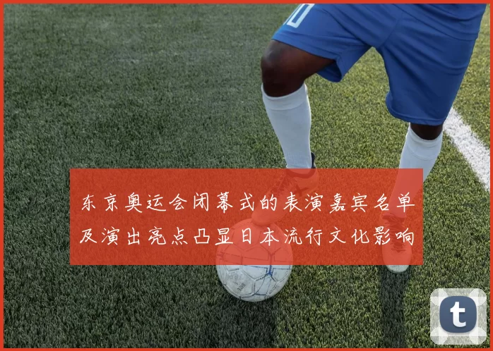 东京奥运会闭幕式的表演嘉宾名单及演出亮点凸显日本流行文化影响力