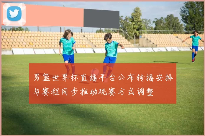 男篮世界杯直播平台公布转播安排与赛程同步推动观赛方式调整