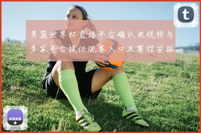 男篮世界杯直播平台确认央视频与多家平台提供观赛入口及赛程安排