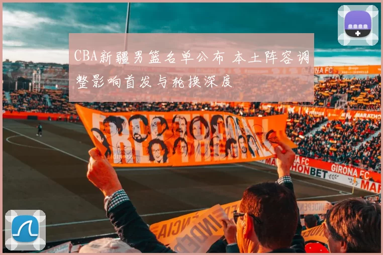 CBA新疆男篮名单公布 本土阵容调整影响首发与轮换深度