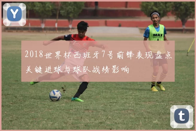 2018世界杯西班牙7号前锋表现盘点关键进球与球队战绩影响