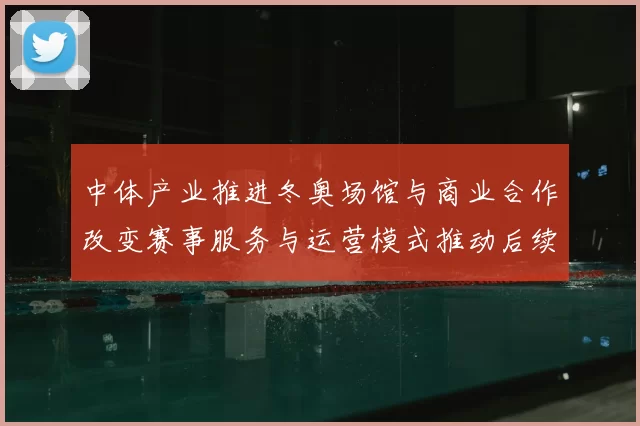 中体产业推进冬奥场馆与商业合作改变赛事服务与运营模式推动后续招商