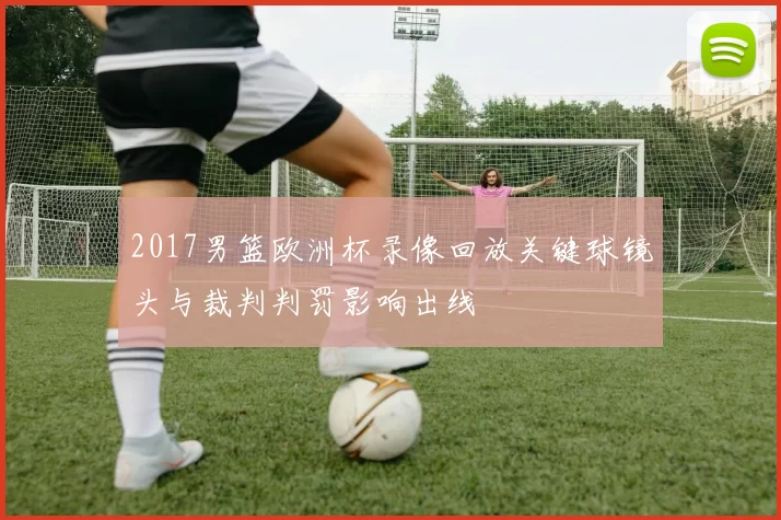 2017男篮欧洲杯录像回放关键球镜头与裁判判罚影响出线