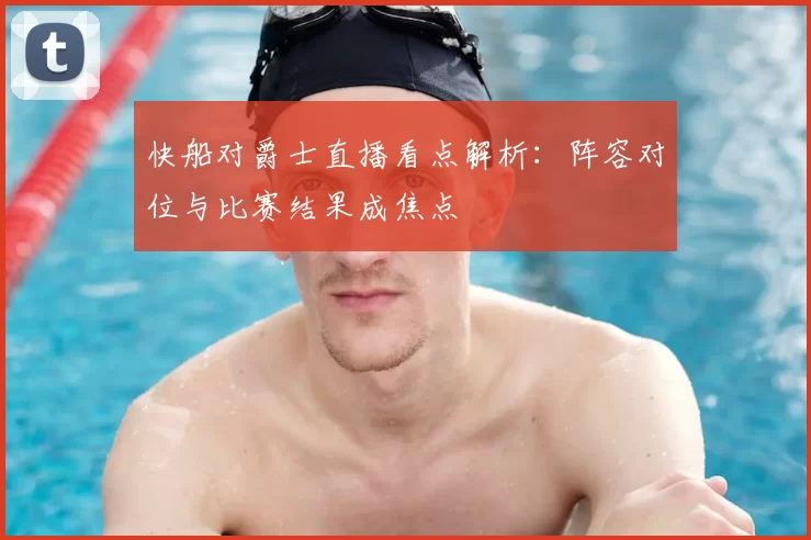 快船对爵士直播看点解析：阵容对位与比赛结果成焦点