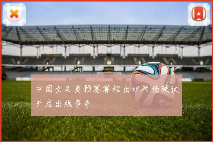 中国女足奥预赛赛程出炉两场硬仗开启出线争夺