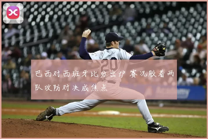 巴西对西班牙比分出炉 赛况胶着两队攻防对决成焦点