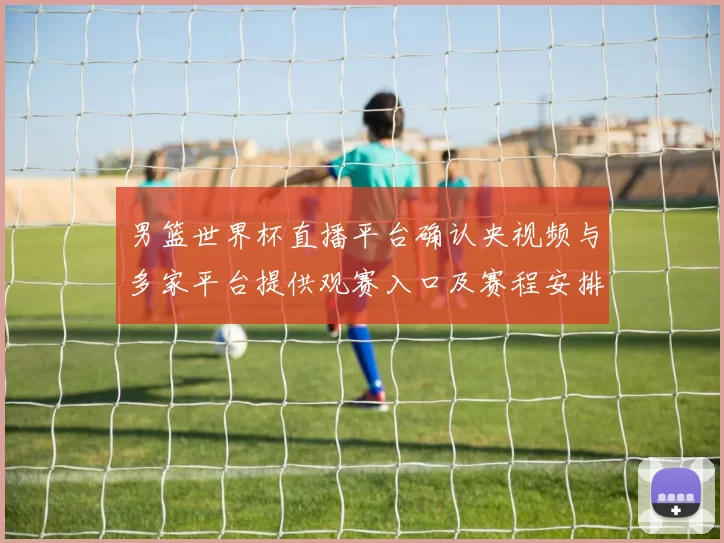 男篮世界杯直播平台确认央视频与多家平台提供观赛入口及赛程安排